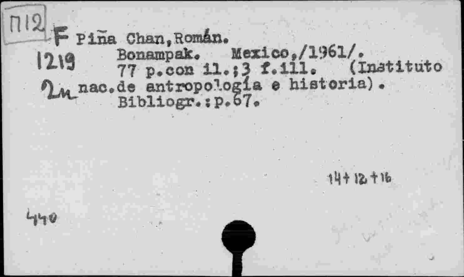 ﻿F Pina Chan,Român.
in ta	Bonampak. Mexico»/1961/•
,4'“	77 p.con il.j3 f.ill. (Inatituto
Л ь nac.de antropologla e historia) • Bibliogr. îp.67.

